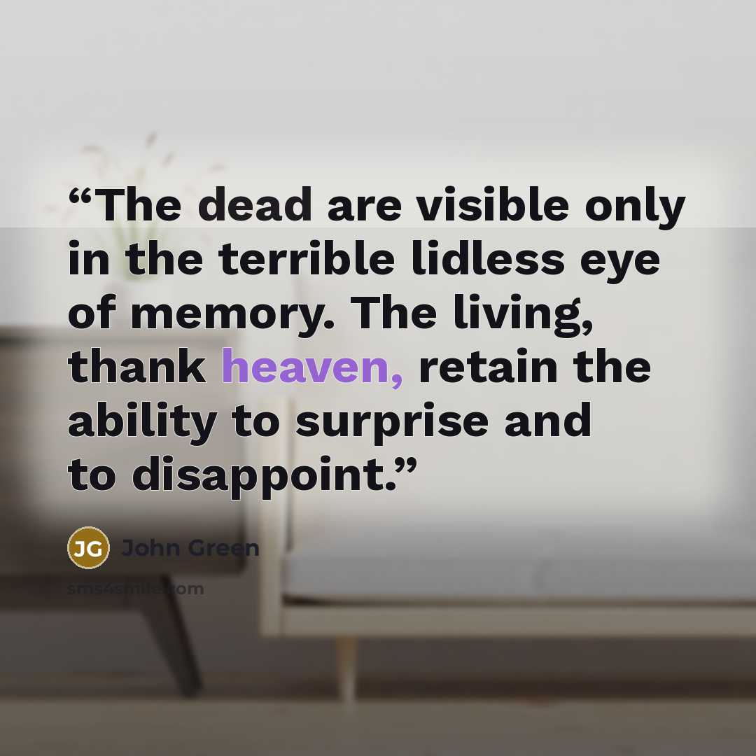 “The dead are visible only in the terrible lidless eye of memory. The living, thank heaven, retain the ability to surprise and to disappoint.” quote by John Green
