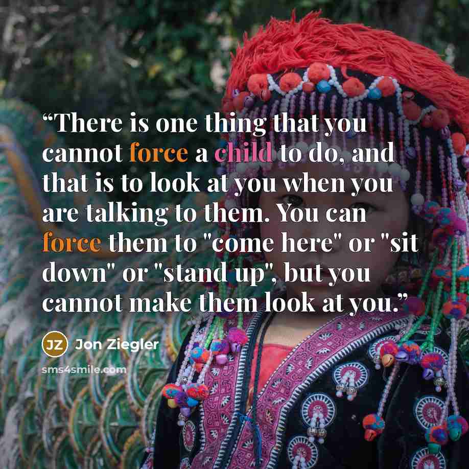 “There is one thing that you cannot force a child to do, and that is to look at you when you are talking to them. You can force them to "come here" or "sit down" or "stand up", but you cannot make them look at you.” quote by Jon Ziegler