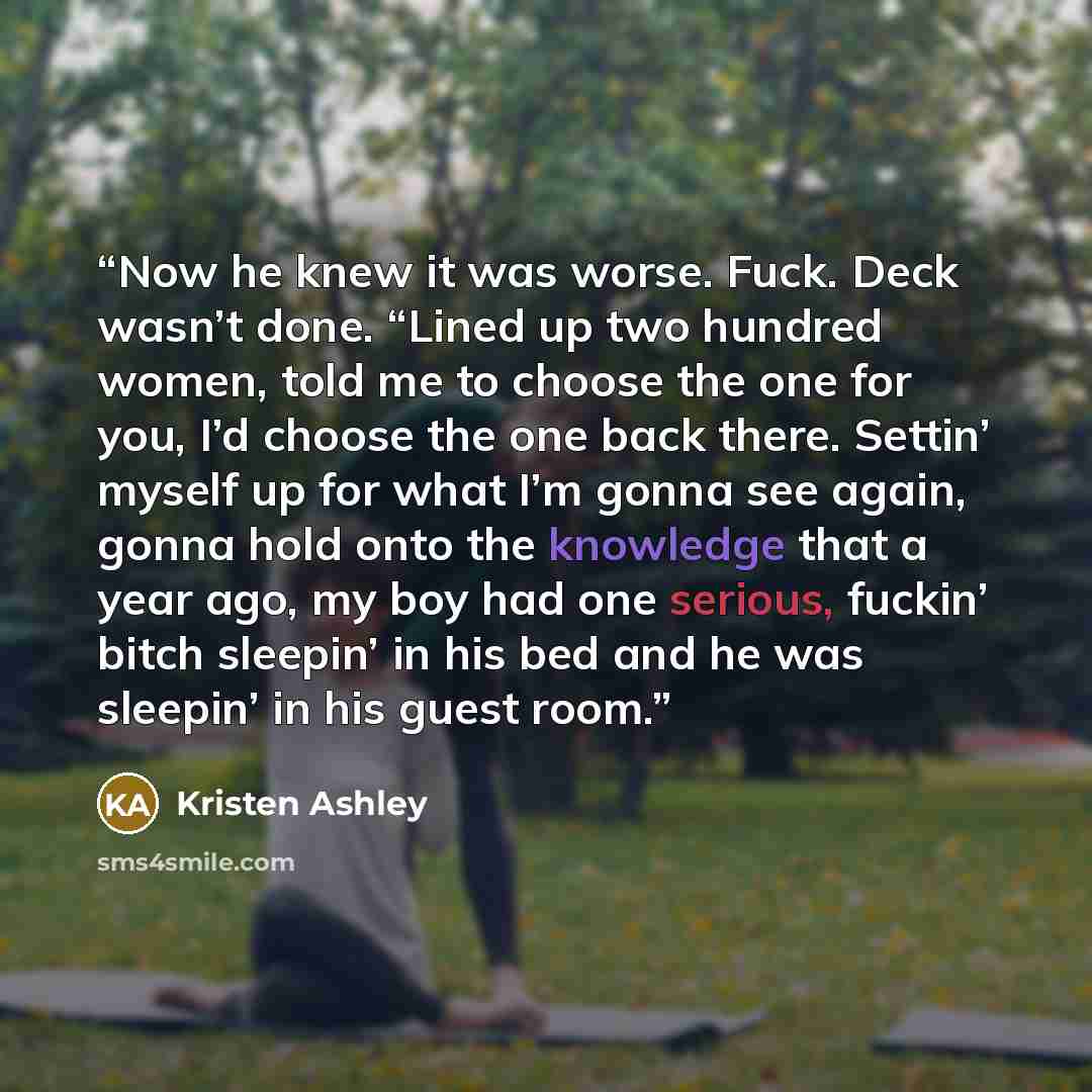 “Now he knew it was worse. Fuck. Deck wasn’t done. “Lined up two hundred women, told me to choose the one for you, I’d choose the one back there. Settin’ myself up for what I’m gonna see again, gonna hold onto the knowledge that a year ago, my boy had one serious, fuckin’ bitch sleepin’ in his bed…” quote by Kristen Ashley