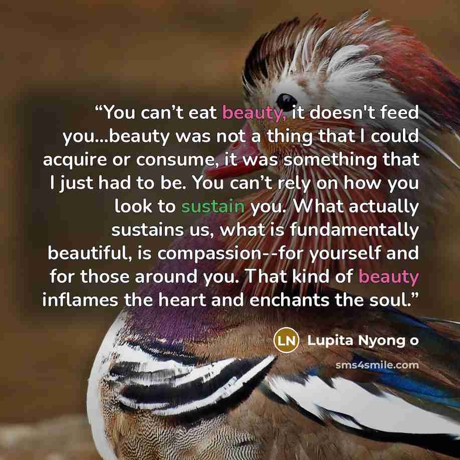 “You can’t eat beauty, it doesn't feed you...beauty was not a thing that I could acquire or consume, it was something that I just had to be. You can’t rely on how you look to sustain you. What actually sustains us, what is fundamentally beautiful, is compassion--for yourself and for those around…” quote by Lupita Nyong o