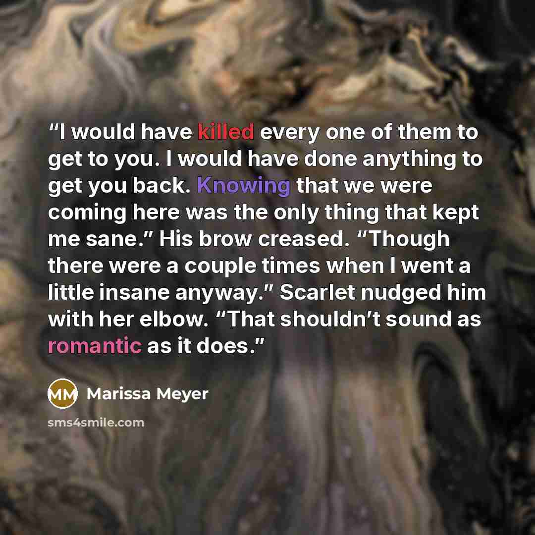 “I would have killed every one of them to get to you. I would have done anything to get you back. Knowing that we were coming here was the only thing that kept me sane.” His brow creased. “Though there were a couple times when I went a little insane anyway.” Scarlet nudged him with her elbow. “That…” quote by Marissa Meyer