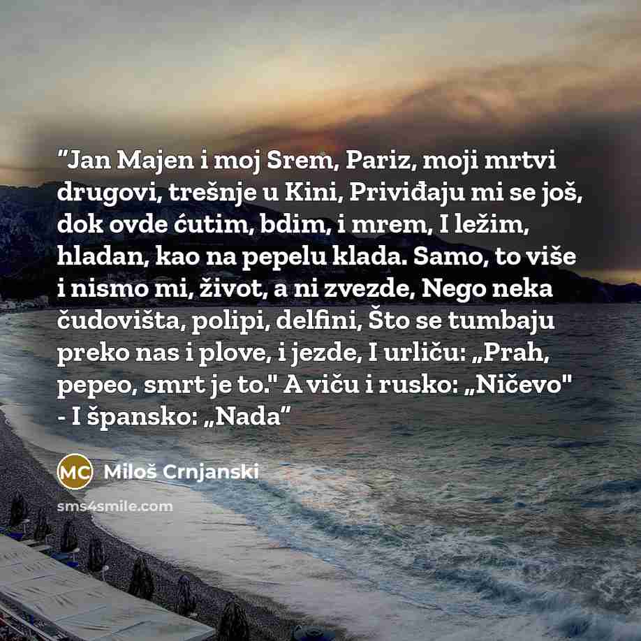 “Jan Majen i moj Srem, Pariz, moji mrtvi drugovi, trešnje u Kini, Priviđaju mi se još, dok ovde ćutim, bdim, i mrem, I ležim, hladan, kao na pepelu klada. Samo, to više i nismo mi, život, a ni zvezde, Nego neka čudovišta, polipi, delfini, Što se tumbaju preko nas i plove, i jezde, I urliču: „Prah…” quote by Miloš Crnjanski