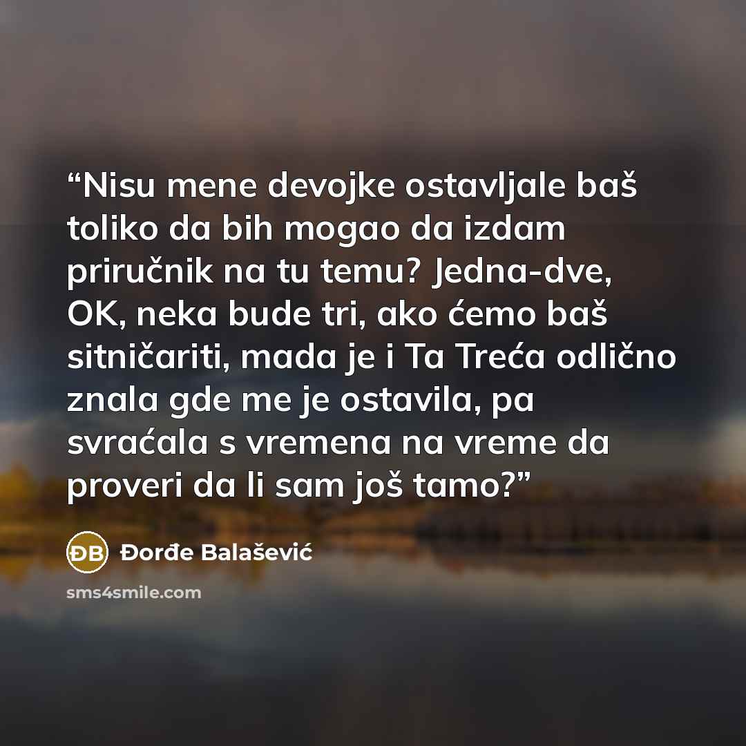 “Nisu mene devojke ostavljale baš toliko da bih mogao da izdam priručnik na tu temu? Jedna-dve, OK, neka bude tri, ako ćemo baš sitničariti, mada je i Ta Treća odlično znala gde me je ostavila, pa svraćala s vremena na vreme da proveri da li sam još tamo?” quote by Đorđe Balašević
