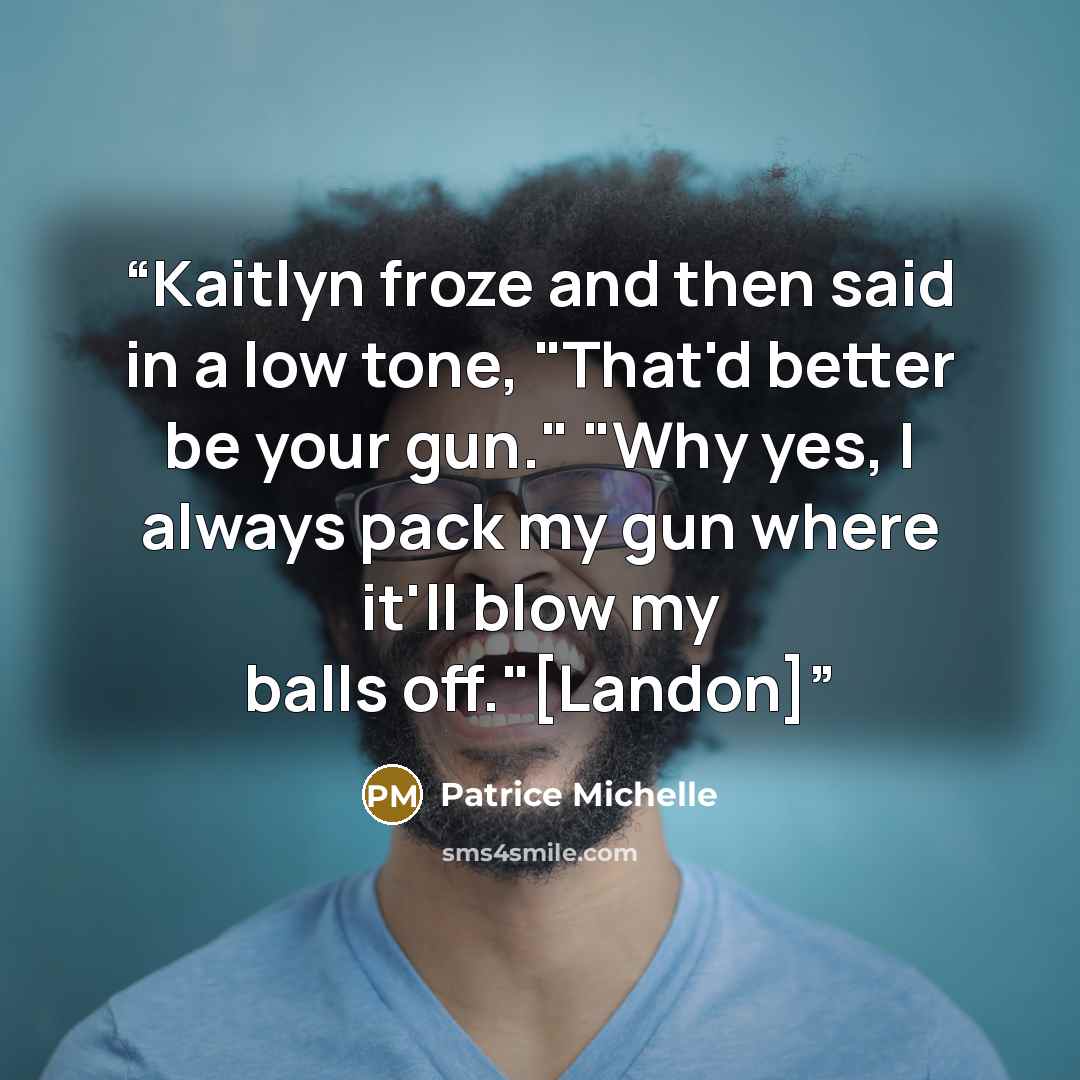 “Kaitlyn froze and then said in a low tone, "That'd better be your gun." "Why yes, I always pack my gun where it'll blow my balls off."[Landon]” quote by Patrice Michelle