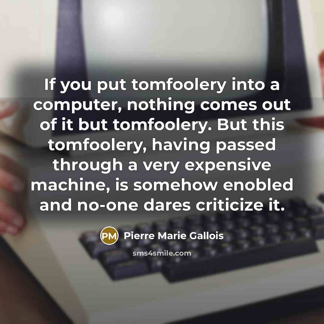 “If you put tomfoolery into a computer, nothing comes out of it but tomfoolery. But this tomfoolery, having passed through a very expensive machine, is somehow enobled and no-one dares criticize it.” quote by Pierre Marie Gallois
