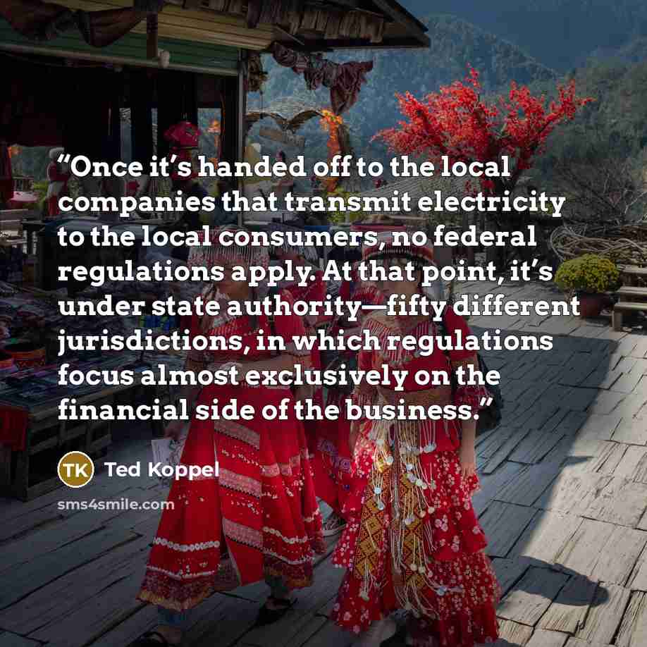 “Once it’s handed off to the local companies that transmit electricity to the local consumers, no federal regulations apply. At that point, it’s under state authority—fifty different jurisdictions, in which regulations focus almost exclusively on the financial side of the business.” quote by Ted Koppel