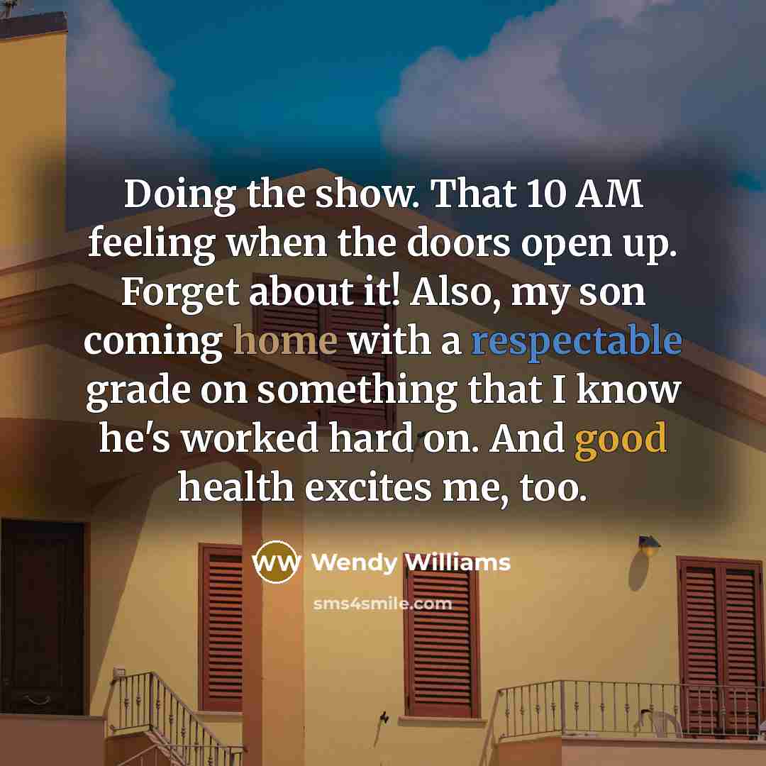 “Doing the show. That 10 AM feeling when the doors open up. Forget about it! Also, my son coming home with a respectable grade on something that I know he's worked hard on. And good health excites me, too.” quote by Wendy Williams
