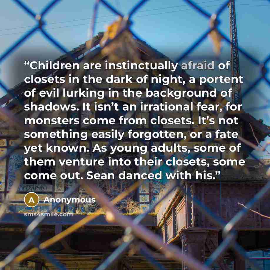“Children are instinctually afraid of closets in the dark of night, a portent of evil lurking in the background of shadows. It isn’t an irrational fear, for monsters come from closets. It’s not something easily forgotten, or a fate yet known. As young adults, some of them venture into their…” quote by Anonymous