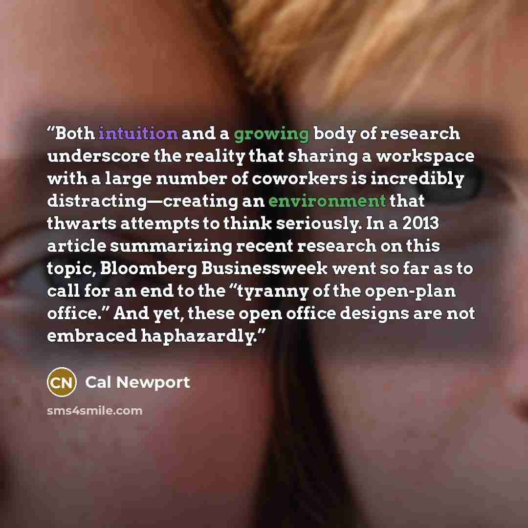 “Both intuition and a growing body of research underscore the reality that sharing a workspace with a large number of coworkers is incredibly distracting—creating an environment that thwarts attempts to think seriously. In a 2013 article summarizing recent research on this topic, Bloomberg…” quote by Cal Newport