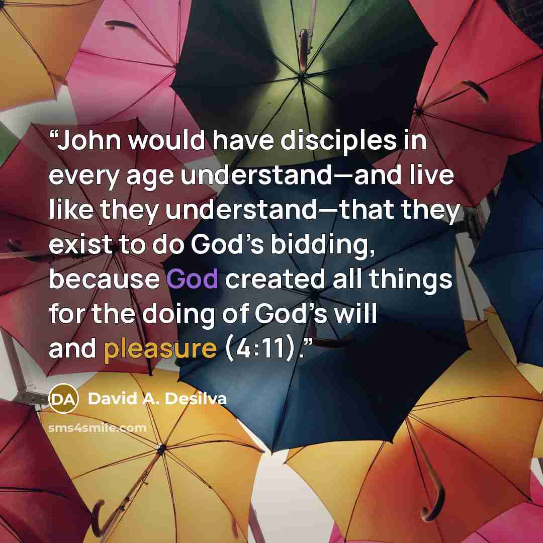 “John would have disciples in every age understand—and live like they understand—that they exist to do God’s bidding, because God created all things for the doing of God’s will and pleasure (4:11).” quote by David A. Desilva