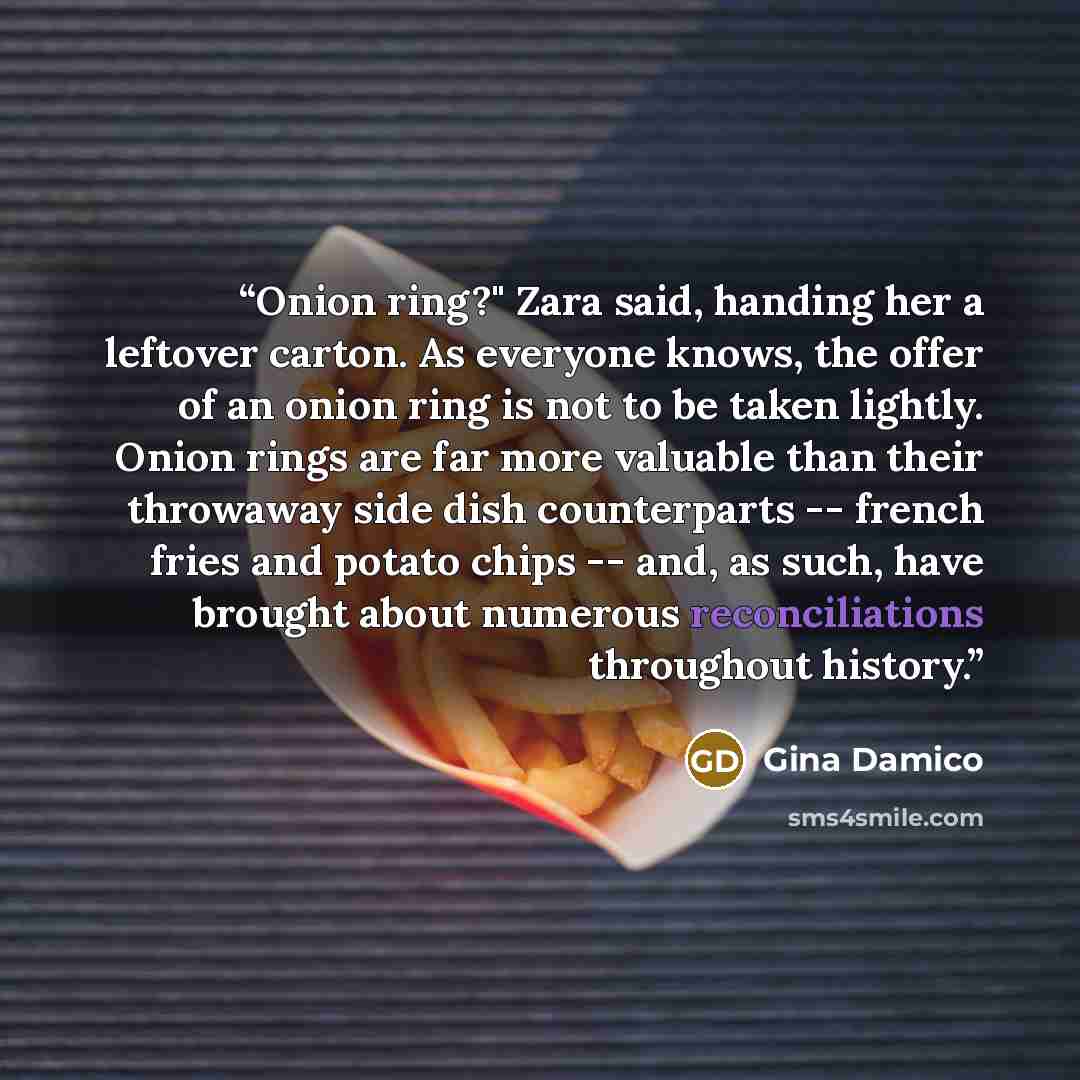 “Onion ring?" Zara said, handing her a leftover carton. As everyone knows, the offer of an onion ring is not to be taken lightly. Onion rings are far more valuable than their throwaway side dish counterparts -- french fries and potato chips -- and, as such, have brought about numerous…” quote by Gina Damico