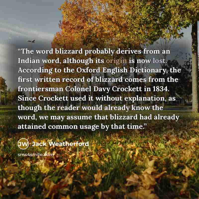 “The word blizzard probably derives from an Indian word, although its origin is now lost. According to the Oxford English Dictionary, the first written record of blizzard comes from the frontiersman Colonel Davy Crockett in 1834. Since Crockett used it without explanation, as though the reader…” quote by Jack Weatherford