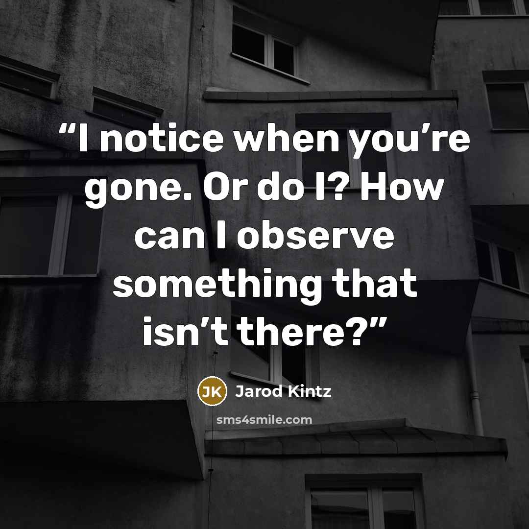 “I notice when you’re gone. Or do I? How can I observe something that isn’t there?” quote by Jarod Kintz