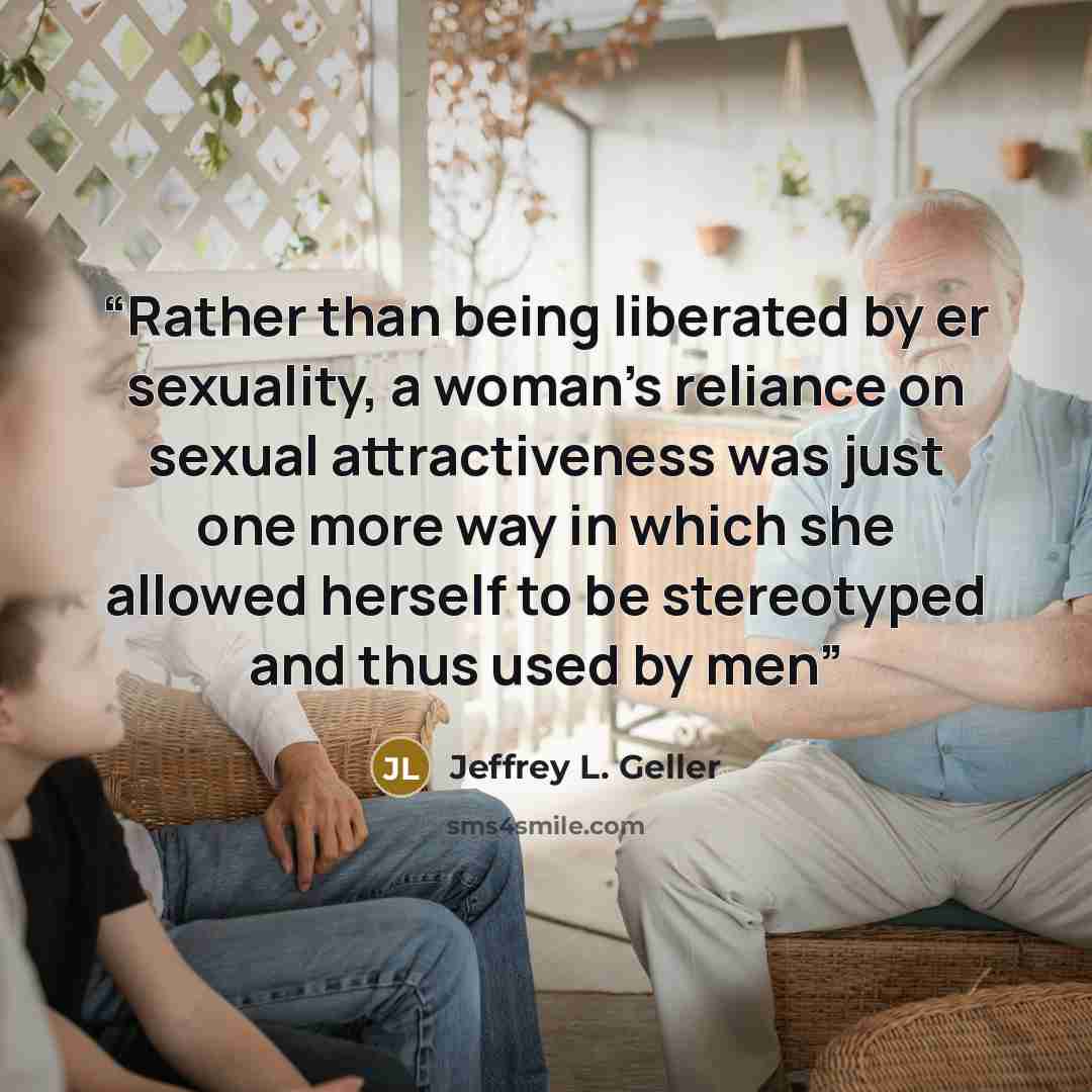 “Rather than being liberated by er sexuality, a woman's reliance on sexual attractiveness was just one more way in which she allowed herself to be stereotyped and thus used by men” quote by Jeffrey L. Geller