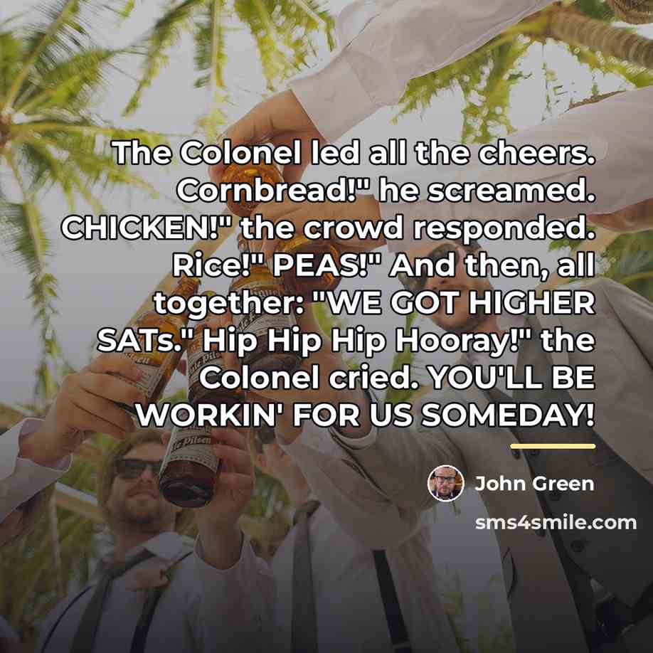 “The Colonel led all the cheers. Cornbread!" he screamed. CHICKEN!"…” quote by John Green