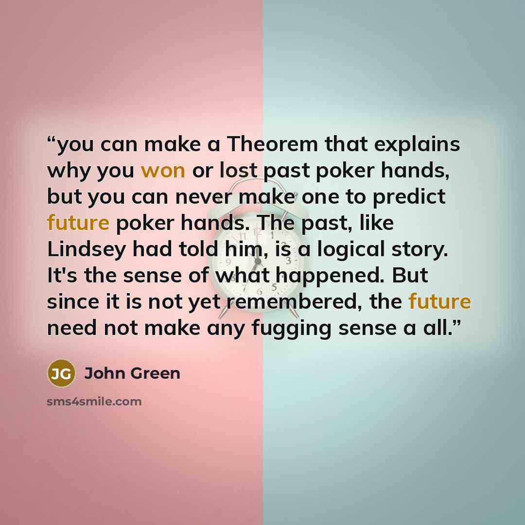 “you can make a Theorem that explains why you won or lost past poker hands, but you can never make one to predict future poker hands. The past, like Lindsey had told him, is a logical story. It's the sense of what happened. But since it is not yet remembered, the future need not make any fugging…” quote by John Green