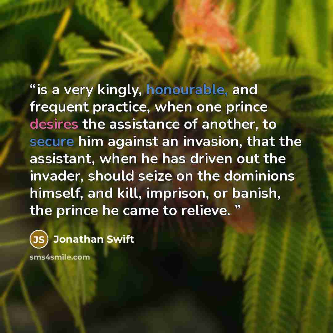 “is a very kingly, honourable, and frequent practice, when one prince desires the assistance of another, to secure him against an invasion, that the assistant, when he has driven out the invader, should seize on the dominions himself, and kill, imprison, or banish, the prince he came to relieve.” quote by Jonathan Swift