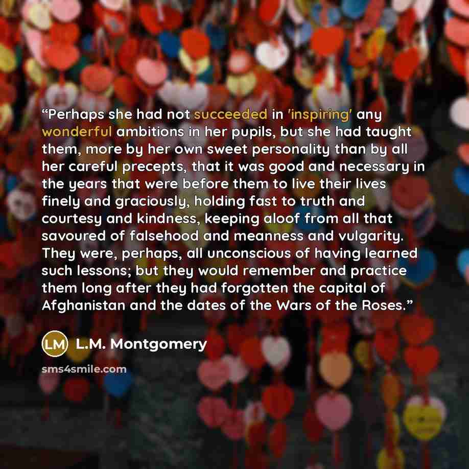 “Perhaps she had not succeeded in 'inspiring' any wonderful ambitions in her pupils, but she had taught them, more by her own sweet personality than by all her careful precepts, that it was good and necessary in the years that were before them to live their lives finely and graciously, holding fast…” quote by L.M. Montgomery