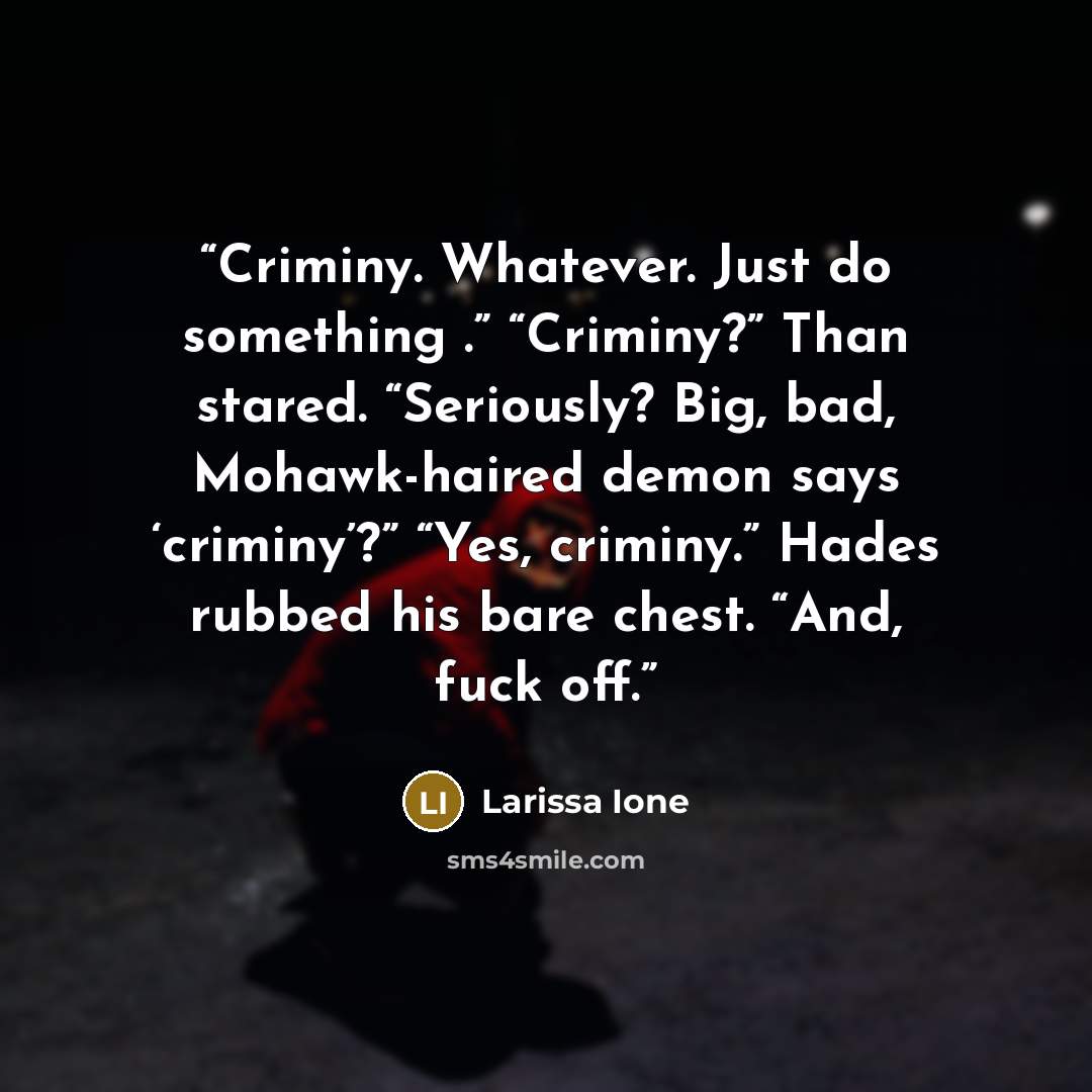 “Criminy. Whatever. Just do something .” “Criminy?” Than stared. “Seriously? Big, bad, Mohawk-haired demon says ‘criminy’?” “Yes, criminy.” Hades rubbed his bare chest. “And, fuck off.” quote by Larissa Ione