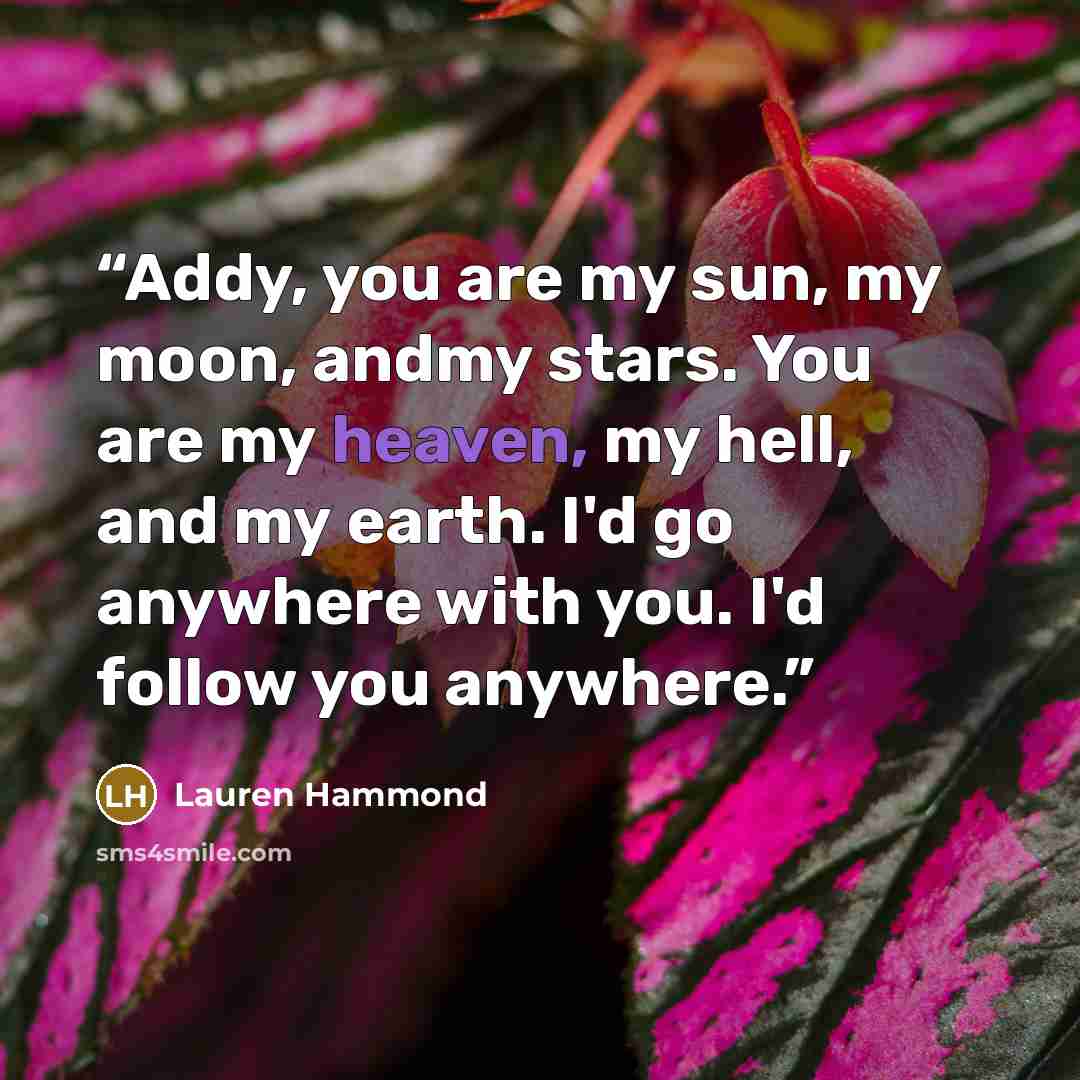 “Addy, you are my sun, my moon, andmy stars. You are my heaven, my hell, and my earth. I'd go anywhere with you. I'd follow you anywhere.” quote by Lauren Hammond