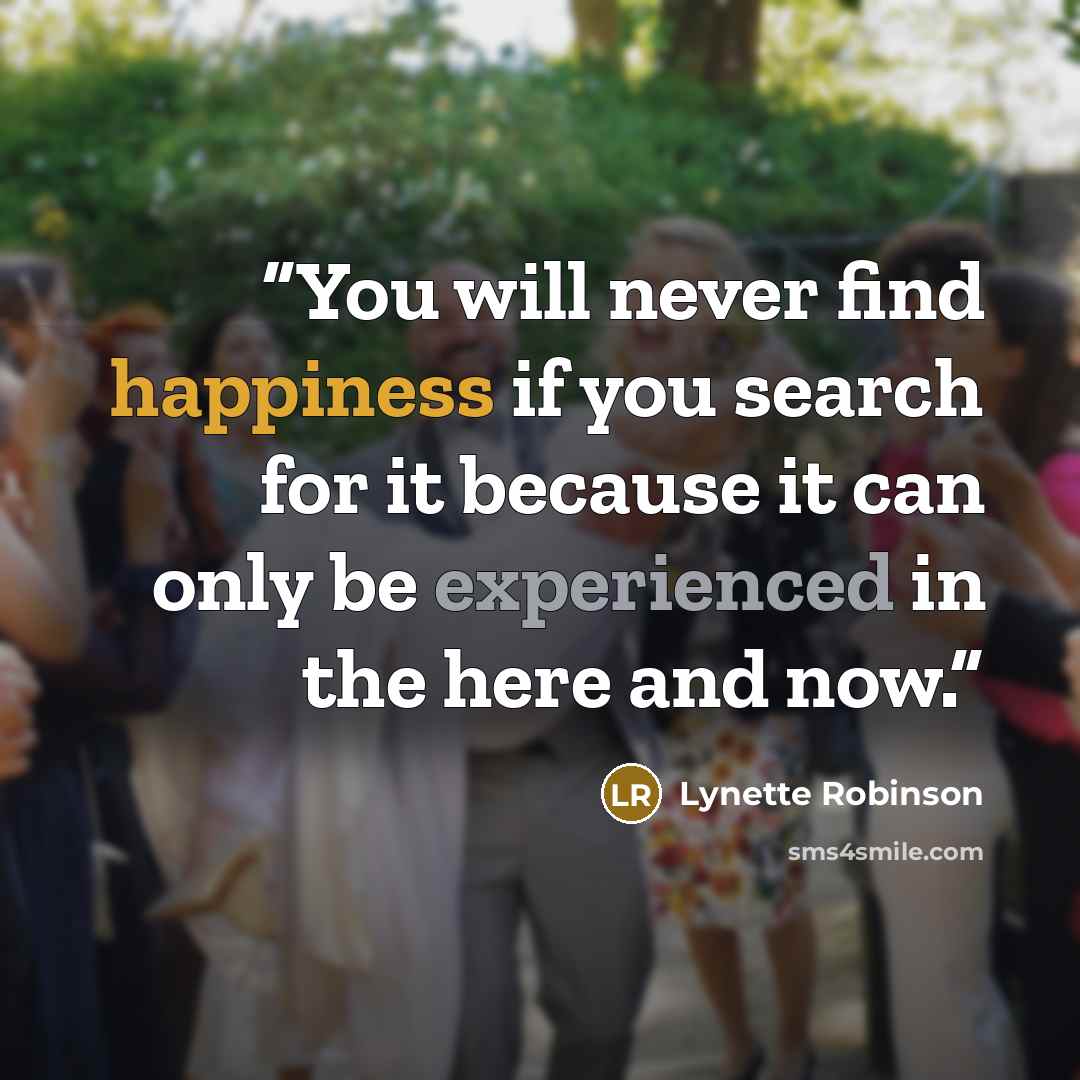 “You will never find happiness if you search for it because it can only be experienced in the here and now.” quote by Lynette Robinson