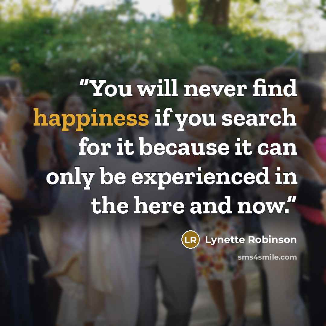 “You will never find happiness if you search for it because it can only be experienced in the here and now.” quote by Lynette Robinson