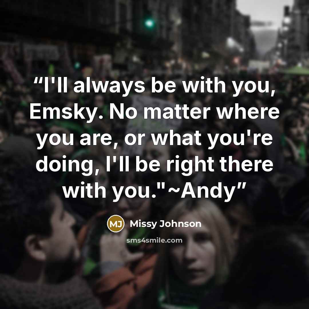 “I'll always be with you, Emsky. No matter where you are, or what you're doing, I'll be right there with you."~Andy” quote by Missy Johnson