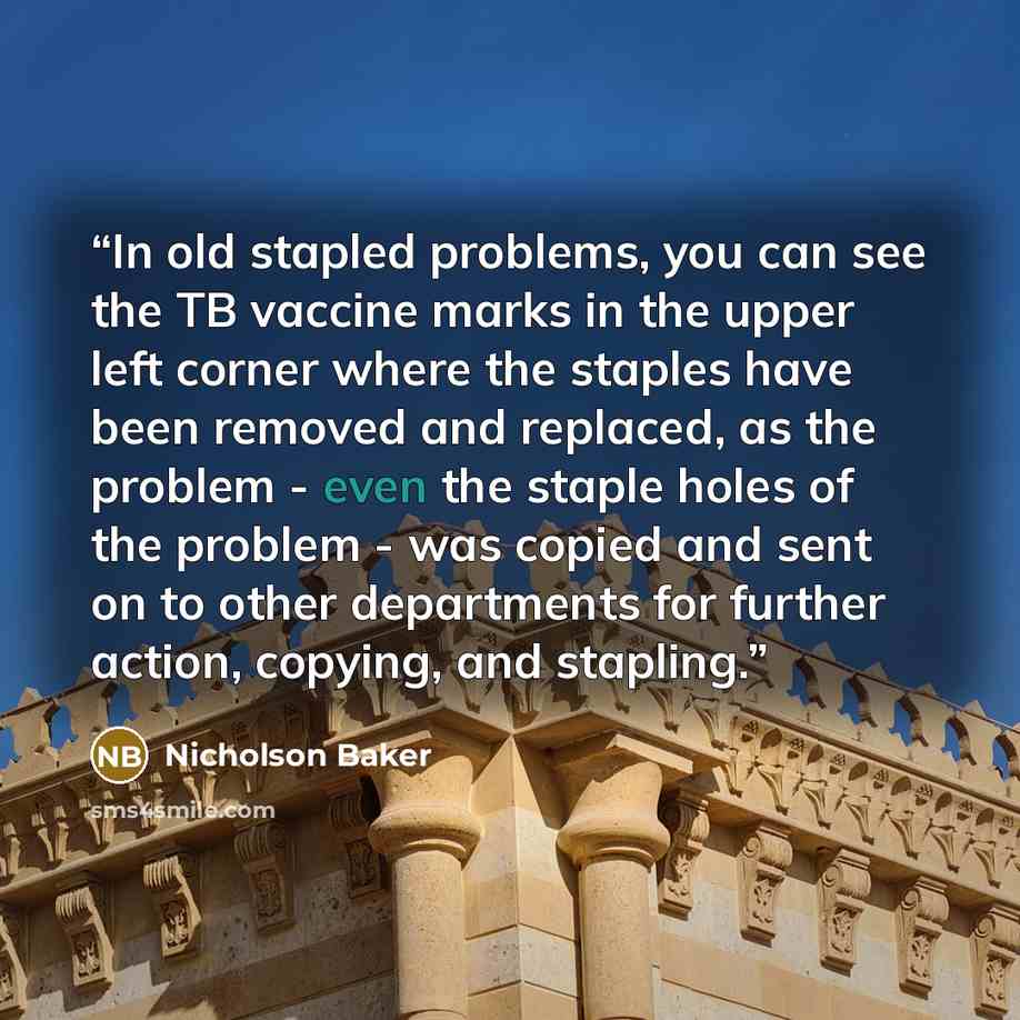 “In old stapled problems, you can see the TB vaccine marks in the upper left corner where the staples have been removed and replaced, as the problem - even the staple holes of the problem - was copied and sent on to other departments for further action, copying, and stapling.” quote by Nicholson Baker