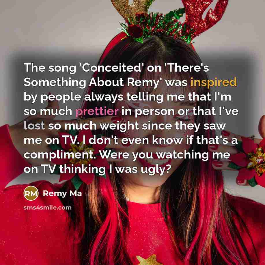 “The song 'Conceited' on 'There's Something About Remy' was inspired by people always telling me that I'm so much prettier in person or that I've lost so much weight since they saw me on TV. I don't even know if that's a compliment. Were you watching me on TV thinking I was ugly?” quote by Remy Ma