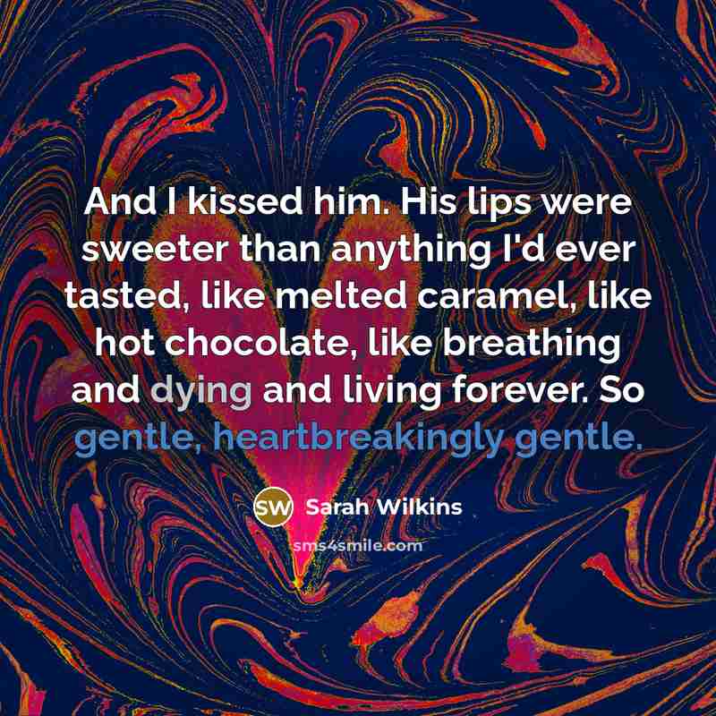 “And I kissed him. His lips were sweeter than anything I'd ever tasted, like melted caramel, like hot chocolate, like breathing and dying and living forever. So gentle, heartbreakingly gentle.” quote by Sarah Wilkins