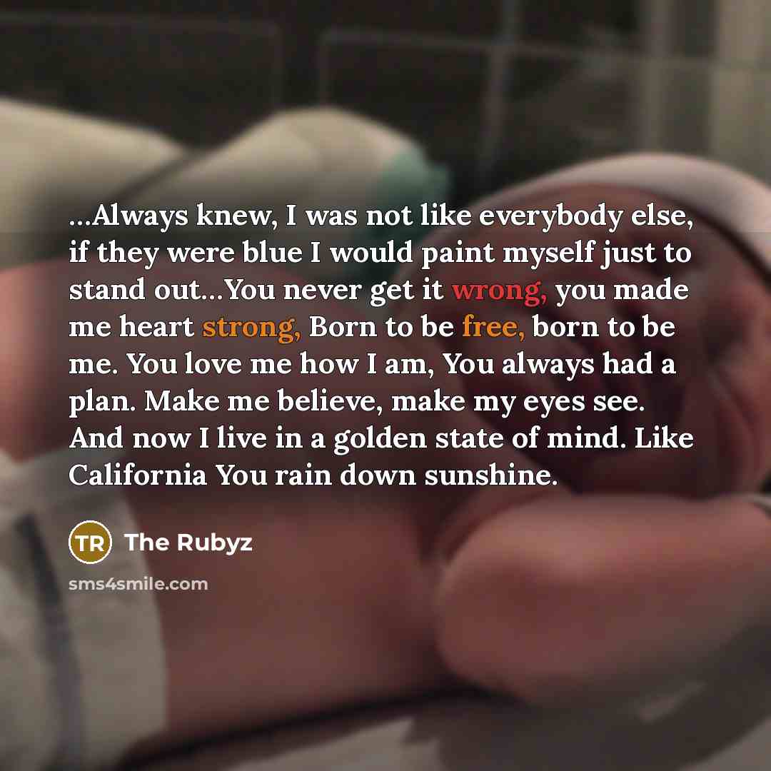 “…Always knew, I was not like everybody else, if they were blue I would paint myself just to stand out…You never get it wrong, you made me heart strong, Born to be free, born to be me. You love me how I am, You always had a plan. Make me believe, make my eyes see. And now I live in a golden state…” quote by The Rubyz