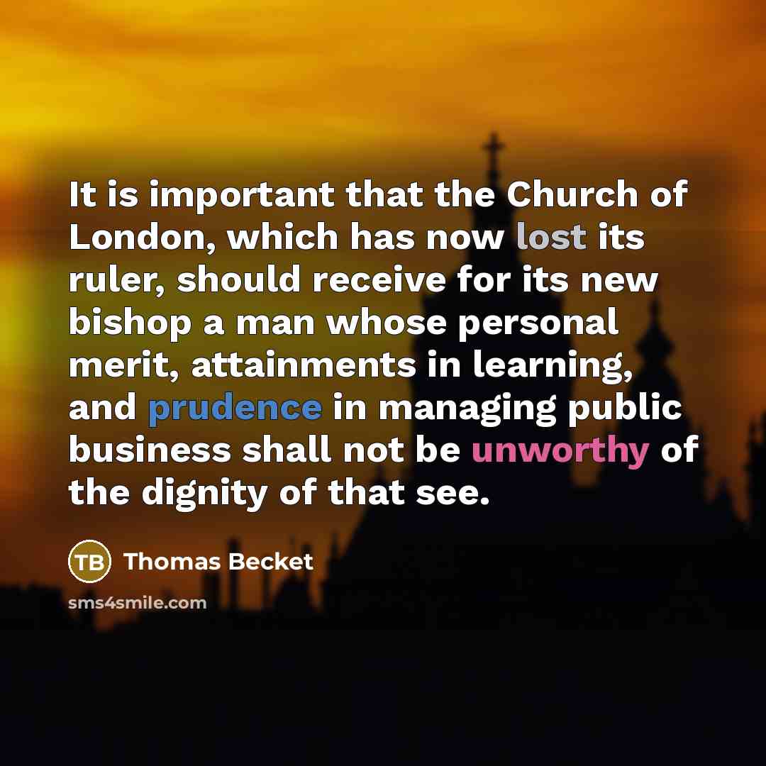 “It is important that the Church of London, which has now lost its ruler, should receive for its new bishop a man whose personal merit, attainments in learning, and prudence in managing public business shall not be unworthy of the dignity of that see.” quote by Thomas Becket