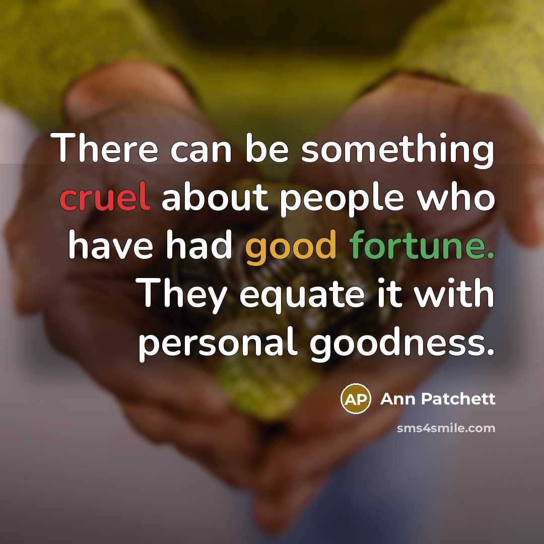 “There can be something cruel about people who have had good fortune. They equate it with personal goodness.” quote by Ann Patchett