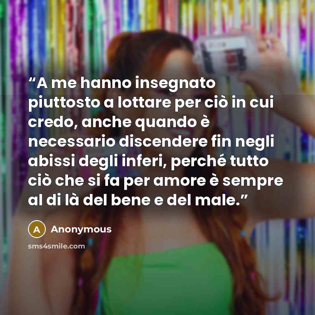 “A me hanno insegnato piuttosto a lottare per ciò in cui credo, anche quando è necessario discendere fin negli abissi degli inferi, perché tutto ciò che si fa per amore è sempre al di là del bene e del male.” quote by Anonymous