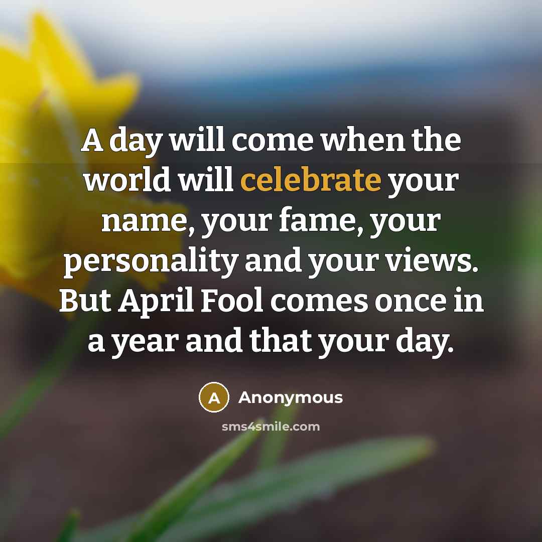 “A day will come when the world will celebrate your name, your fame, your personality and your views. But April Fool comes once in a year and that your day.” quote by Anonymous