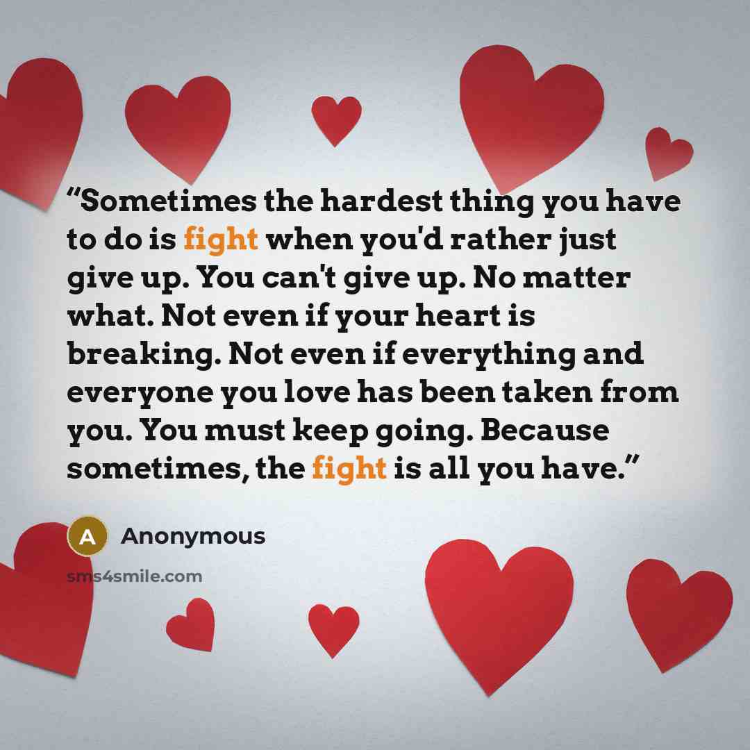 “Sometimes the hardest thing you have to do is fight when you'd rather just give up. You can't give up. No matter what. Not even if your heart is breaking. Not even if everything and everyone you love has been taken from you. You must keep going. Because sometimes, the fight is all you have.” quote by Anonymous