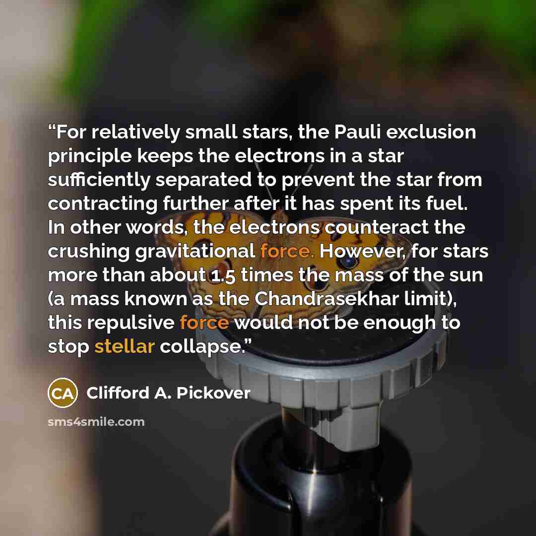 “For relatively small stars, the Pauli exclusion principle keeps the electrons in a star sufficiently separated to prevent the star from contracting further after it has spent its fuel. In other words, the electrons counteract the crushing gravitational force. However, for stars more than about 1.5…” quote by Clifford A. Pickover