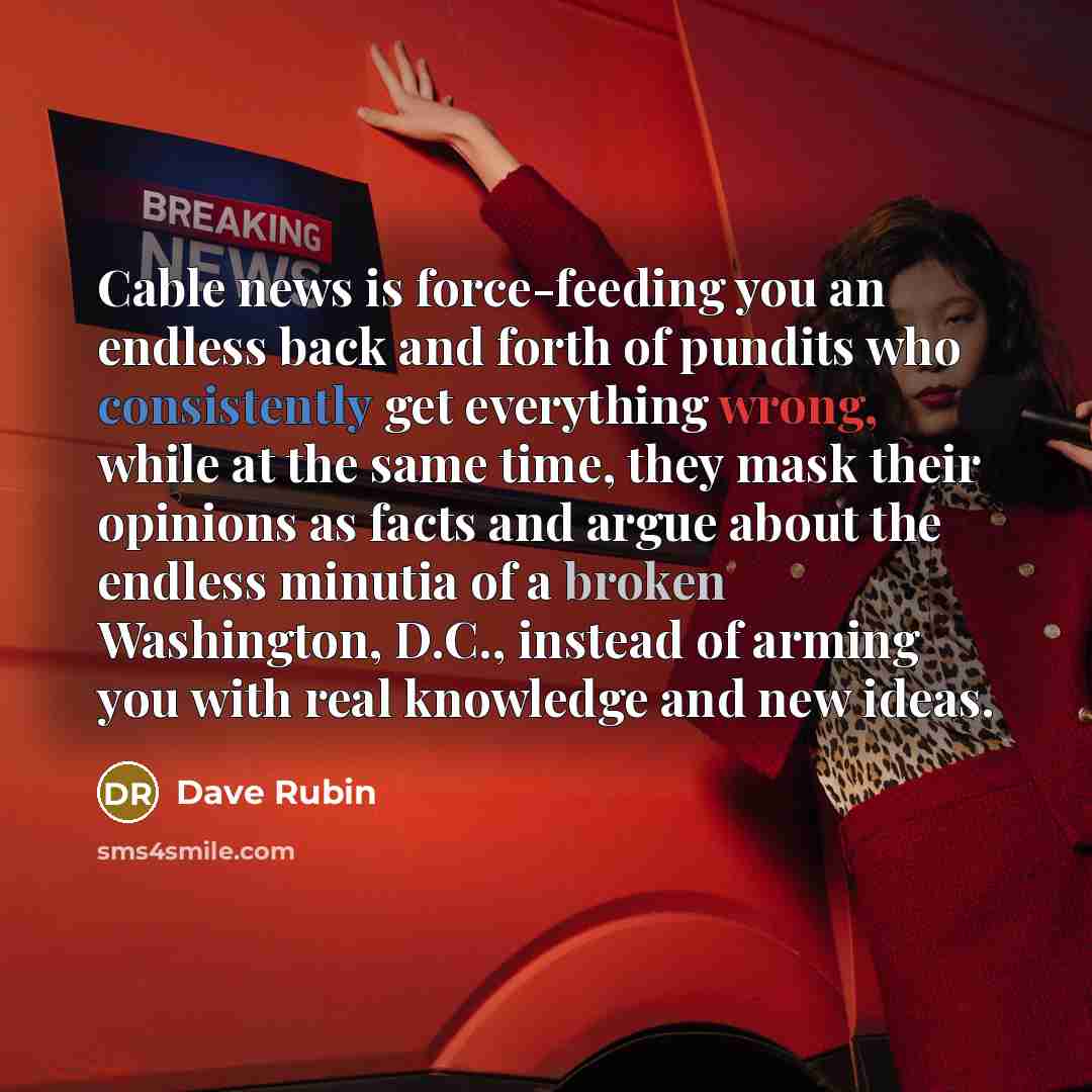“Cable news is force-feeding you an endless back and forth of pundits who consistently get everything wrong, while at the same time, they mask their opinions as facts and argue about the endless minutia of a broken Washington, D.C., instead of arming you with real knowledge and new ideas.” quote by Dave Rubin
