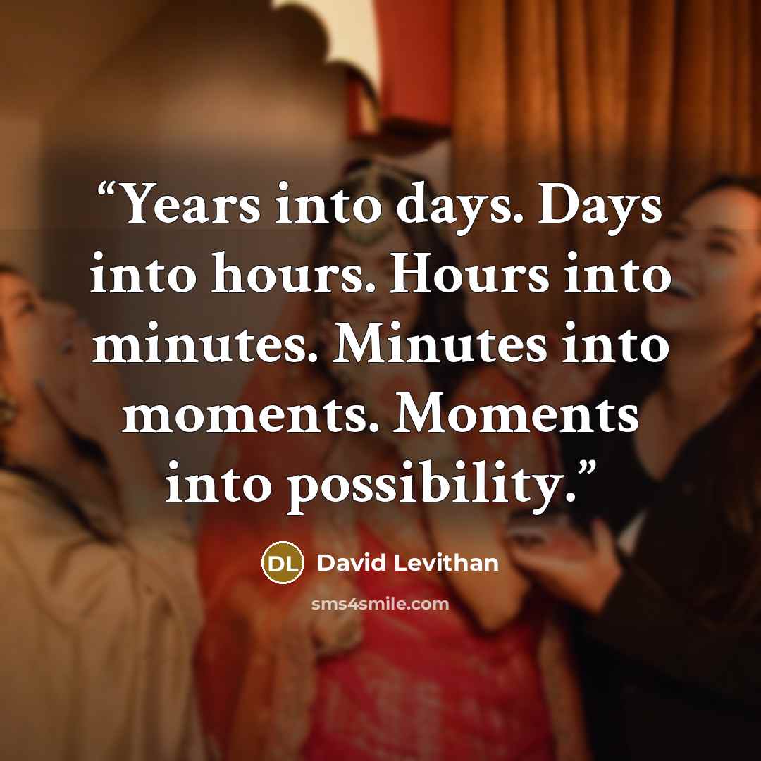 “Years into days. Days into hours. Hours into minutes. Minutes into moments. Moments into possibility.” quote by David Levithan