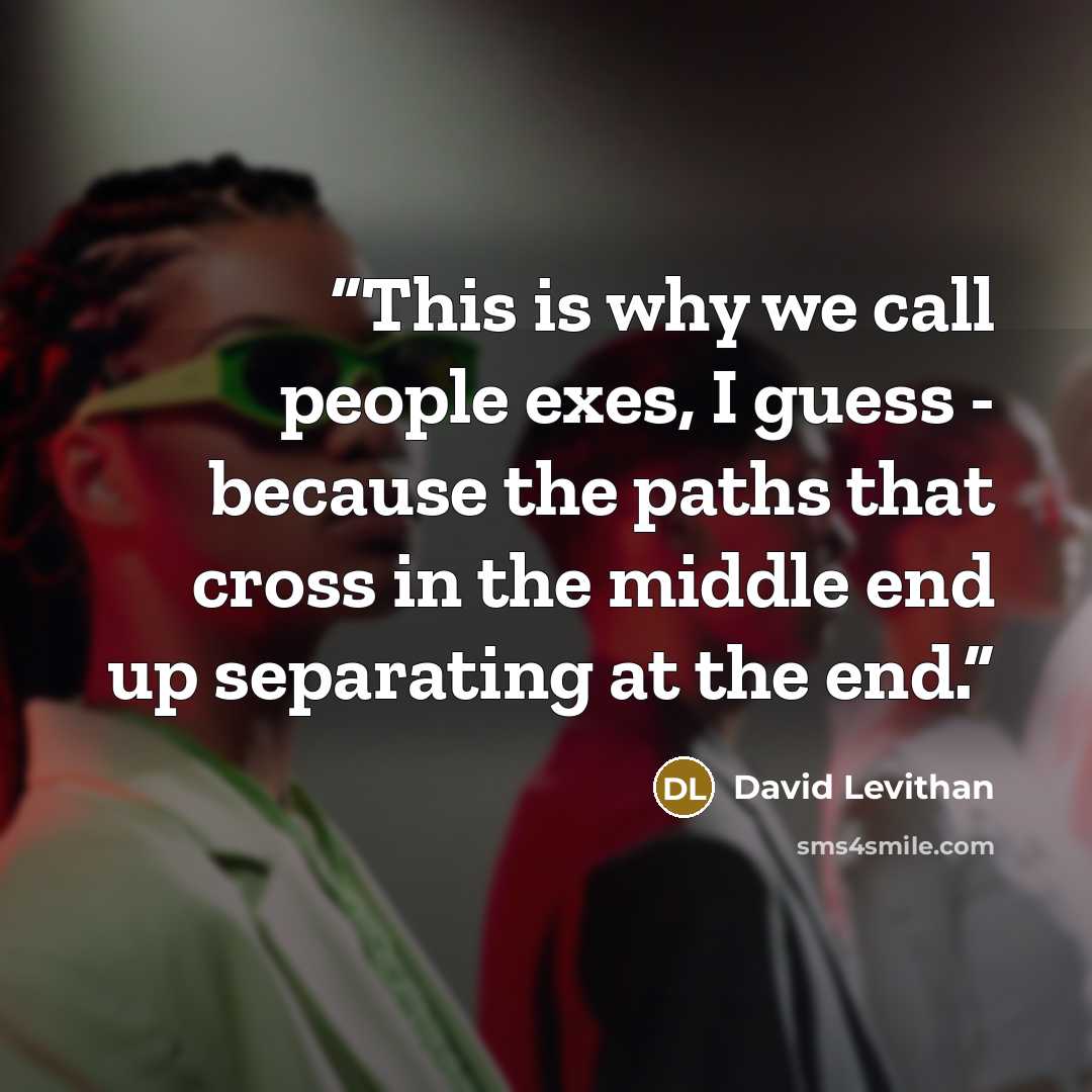 “This is why we call people exes, I guess - because the paths that cross in the middle end up separating at the end.” quote by David Levithan
