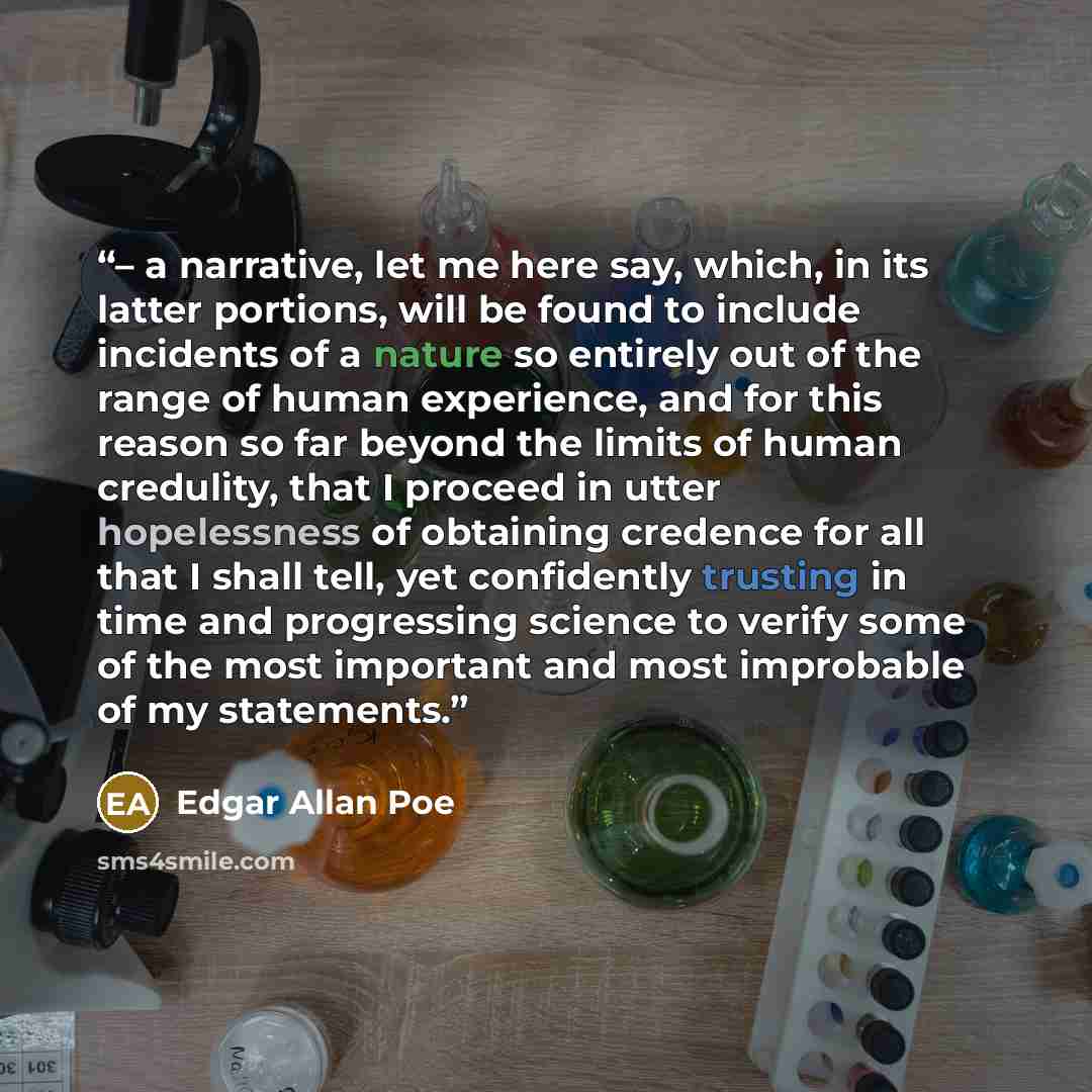 “– a narrative, let me here say, which, in its latter portions, will be found to include incidents of a nature so entirely out of the range of human experience, and for this reason so far beyond the limits of human credulity, that I proceed in utter hopelessness of obtaining credence for all that I…” quote by Edgar Allan Poe