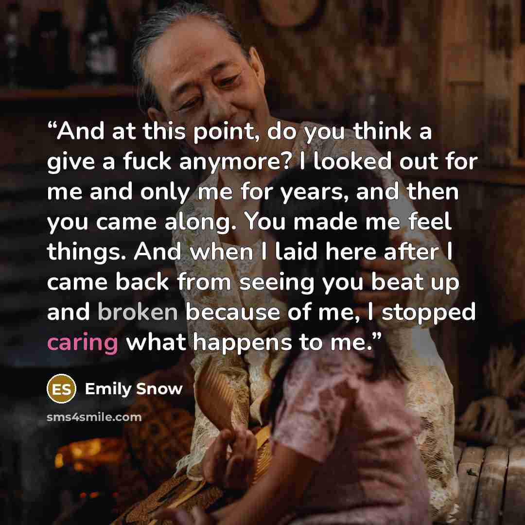 “And at this point, do you think a give a fuck anymore? I looked out for me and only me for years, and then you came along. You made me feel things. And when I laid here after I came back from seeing you beat up and broken because of me, I stopped caring what happens to me.” quote by Emily Snow