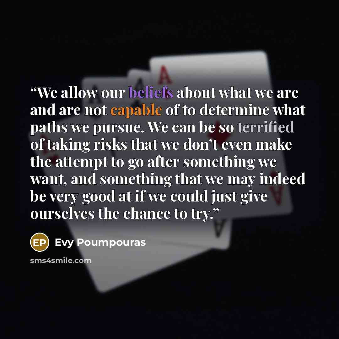 “We allow our beliefs about what we are and are not capable of to determine what paths we pursue. We can be so terrified of taking risks that we don’t even make the attempt to go after something we want, and something that we may indeed be very good at if we could just give ourselves the chance to…” quote by Evy Poumpouras