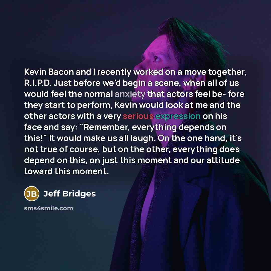 “Kevin Bacon and I recently worked on a move together, R.I.P.D. Just before we'd begin a scene, when all of us would feel the normal anxiety that actors feel be- fore they start to perform, Kevin would look at me and the other actors with a very serious expression on his face and say: "Remember…” quote by Jeff Bridges