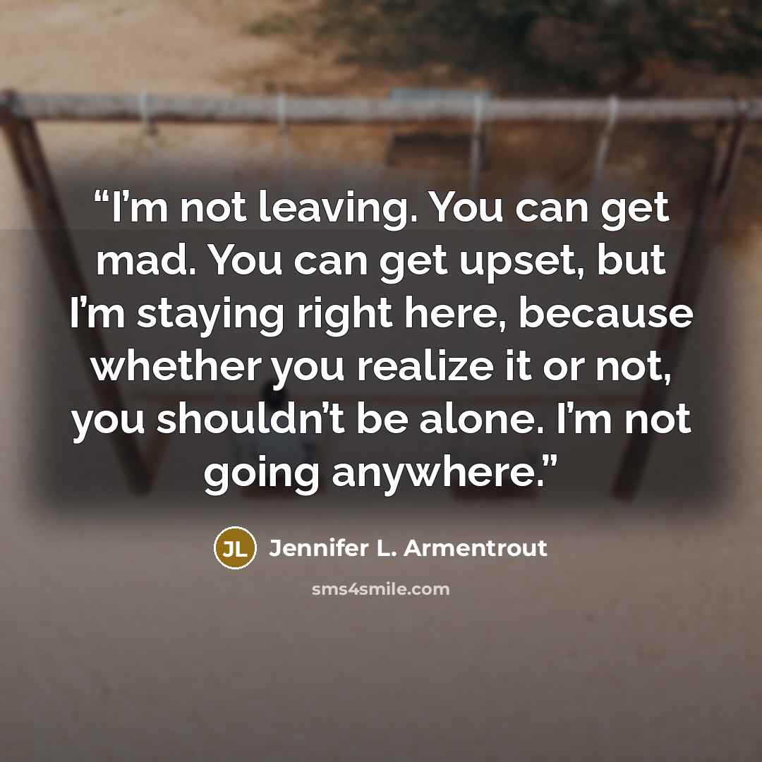 “I’m not leaving. You can get mad. You can get upset, but I’m staying right here, because whether you realize it or not, you shouldn’t be alone. I’m not going anywhere.” quote by Jennifer L. Armentrout