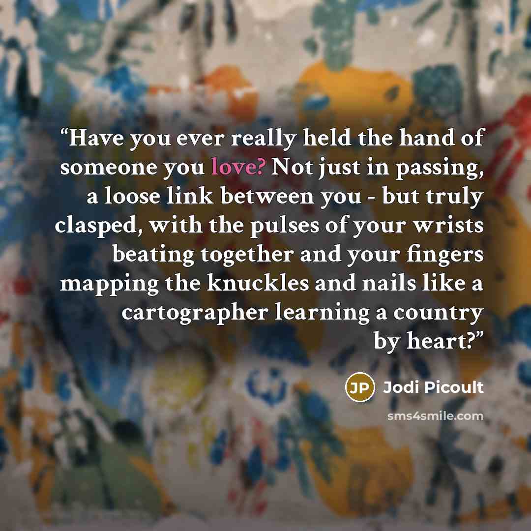 “Have you ever really held the hand of someone you love? Not just in passing, a loose link between you - but truly clasped, with the pulses of your wrists beating together and your fingers mapping the knuckles and nails like a cartographer learning a country by heart?” quote by Jodi Picoult