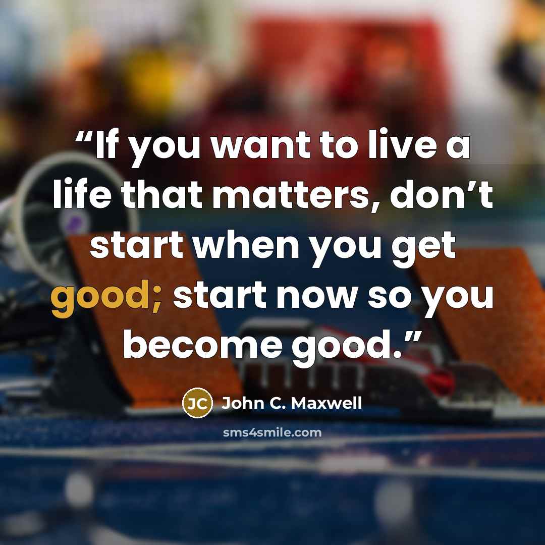 “If you want to live a life that matters, don’t start when you get good; start now so you become good.” quote by John C. Maxwell
