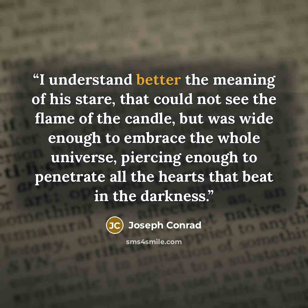 “I understand better the meaning of his stare, that could not see the flame of the candle, but was wide enough to embrace the whole universe, piercing enough to penetrate all the hearts that beat in the darkness.” quote by Joseph Conrad