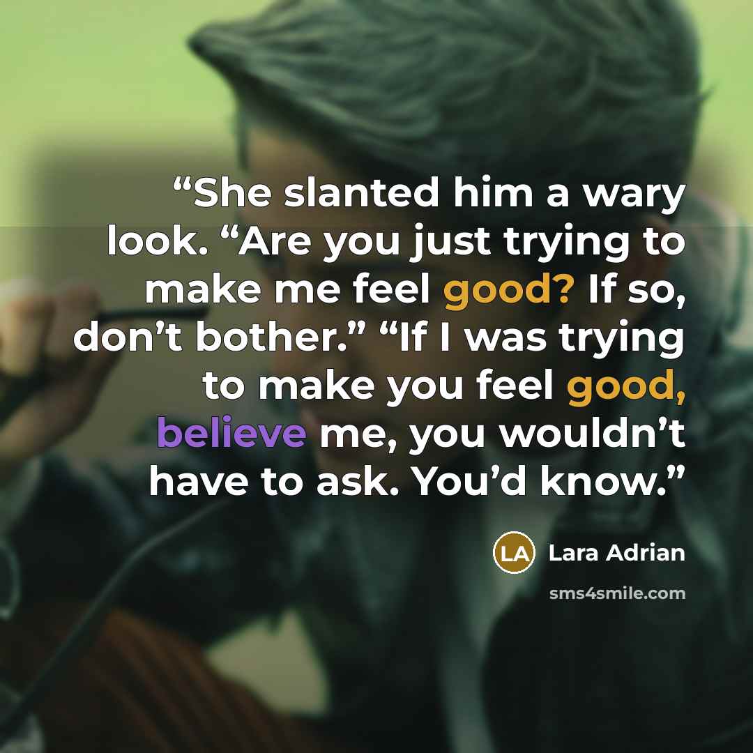 “She slanted him a wary look. “Are you just trying to make me feel good? If so, don’t bother.” “If I was trying to make you feel good, believe me, you wouldn’t have to ask. You’d know.” quote by Lara Adrian