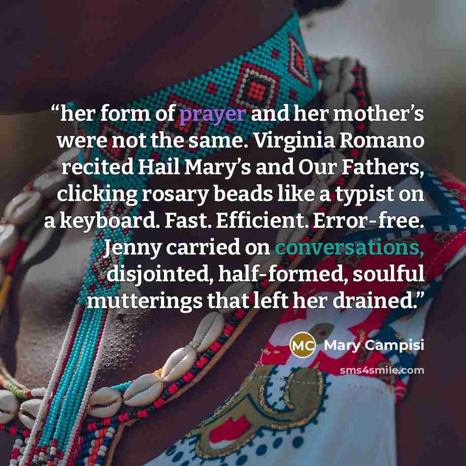 “her form of prayer and her mother’s were not the same. Virginia Romano recited Hail Mary’s and Our Fathers, clicking rosary beads like a typist on a keyboard. Fast. Efficient. Error-free. Jenny carried on conversations, disjointed, half-formed, soulful mutterings that left her drained.” quote by Mary Campisi